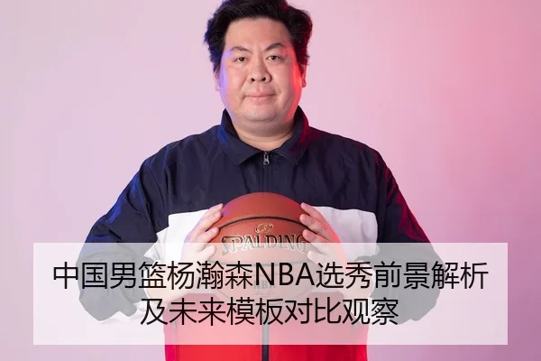 中国男篮杨瀚森NBA选秀前景解析及未来模板对比观察